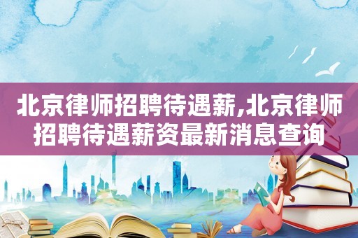 北京律師招聘待遇薪,北京律師招聘待遇薪資最新消息查詢