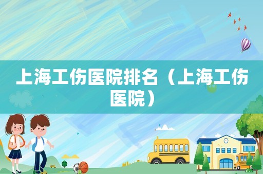 上海工傷醫院排名（上海工傷醫院）