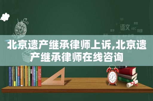 北京遺產繼承律師上訴,北京遺產繼承律師在線咨詢