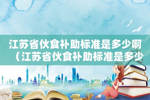 江蘇省伙食補助標準是多少啊（江蘇省伙食補助標準是多少）