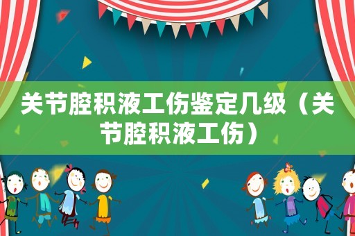 關(guān)節(jié)腔積液工傷鑒定幾級(jí)（關(guān)節(jié)腔積液工傷）