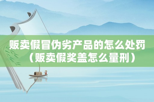 販賣假冒偽劣產品的怎么處罰（販賣假獎蓋怎么量刑）