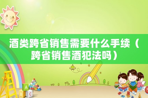 酒類跨省銷售需要什么手續（跨省銷售酒犯法嗎）