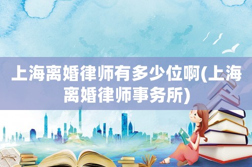 上海離婚律師有多少位啊(上海離婚律師事務所)