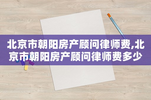 北京市朝陽房產(chǎn)顧問律師費(fèi),北京市朝陽房產(chǎn)顧問律師費(fèi)多少
