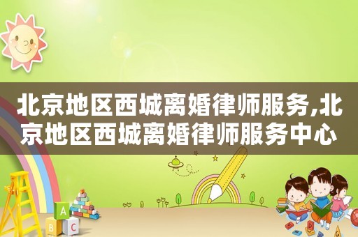 北京地區(qū)西城離婚律師服務,北京地區(qū)西城離婚律師服務中心電話