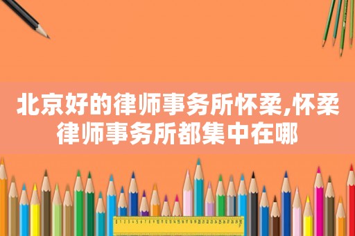 北京好的律師事務(wù)所懷柔,懷柔律師事務(wù)所都集中在哪
