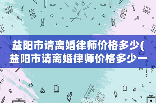 益陽市請離婚律師價格多少(益陽市請離婚律師價格多少一個月)
