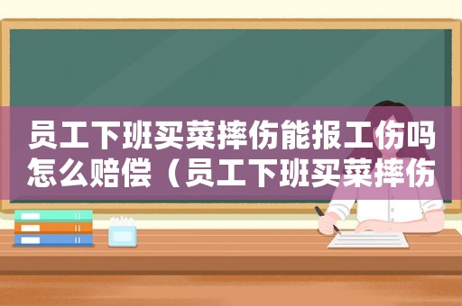 員工下班買菜摔傷能報工傷嗎怎么賠償（員工下班買菜摔傷能報工傷嗎）