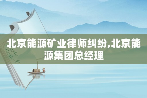 北京能源礦業(yè)律師糾紛,北京能源集團總經(jīng)理
