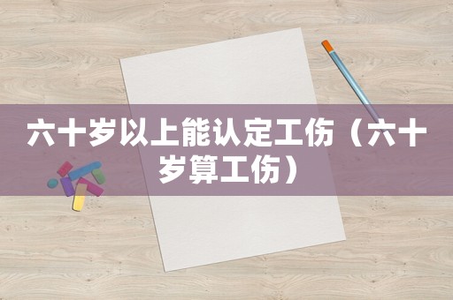 六十歲以上能認定工傷（六十歲算工傷）