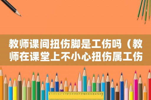 教師課間扭傷腳是工傷嗎（教師在課堂上不小心扭傷屬工傷嗎）