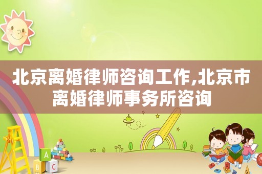 北京離婚律師咨詢工作,北京市離婚律師事務所咨詢