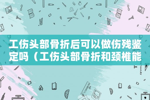工傷頭部骨折后可以做傷殘鑒定嗎（工傷頭部骨折和頸椎能賠多少錢）