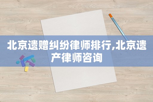 北京遺贈糾紛律師排行,北京遺產律師咨詢