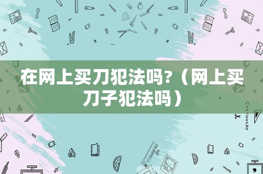 在網上買刀犯法嗎?（網上買刀子犯法嗎）