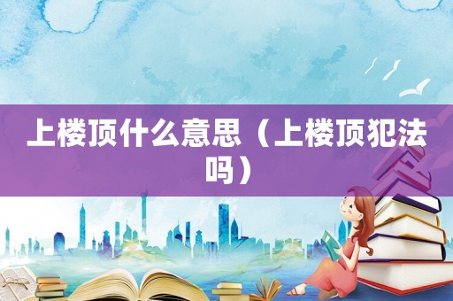 上樓頂什么意思（上樓頂犯法嗎）