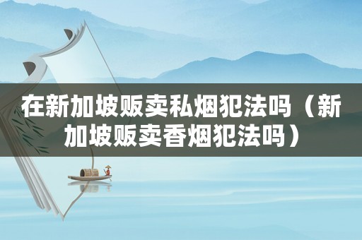 在新加坡販賣私煙犯法嗎（新加坡販賣香煙犯法嗎）