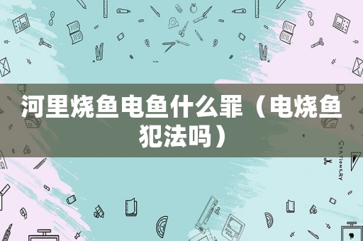 河里燒魚(yú)電魚(yú)什么罪（電燒魚(yú)犯法嗎）