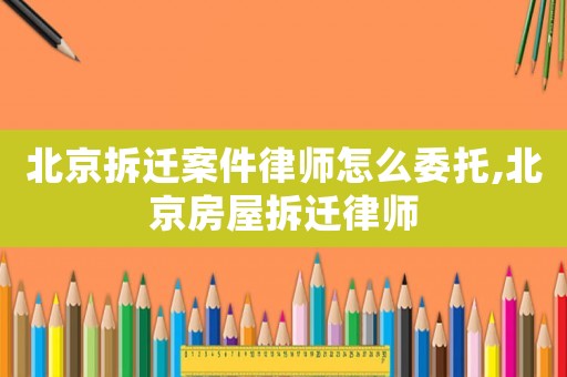北京拆遷案件律師怎么委托,北京房屋拆遷律師