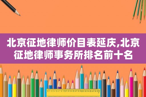 北京征地律師價目表延慶,北京征地律師事務所排名前十名
