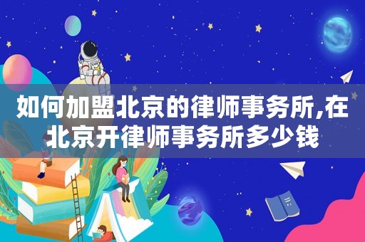 如何加盟北京的律師事務所,在北京開律師事務所多少錢