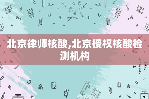 北京律師核酸,北京授權核酸檢測機構