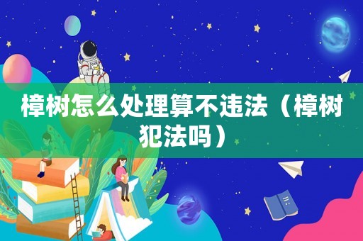 樟樹怎么處理算不違法（樟樹犯法嗎）