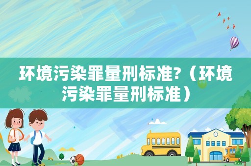 環境污染罪量刑標準?（環境污染罪量刑標準）