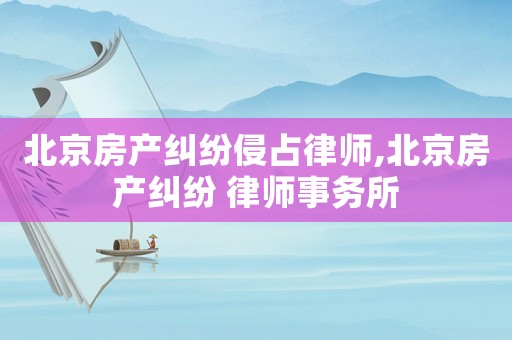 北京房產糾紛侵占律師,北京房產糾紛 律師事務所