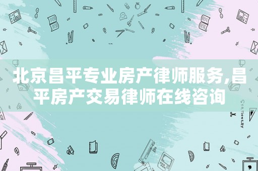 北京昌平專業(yè)房產(chǎn)律師服務(wù),昌平房產(chǎn)交易律師在線咨詢