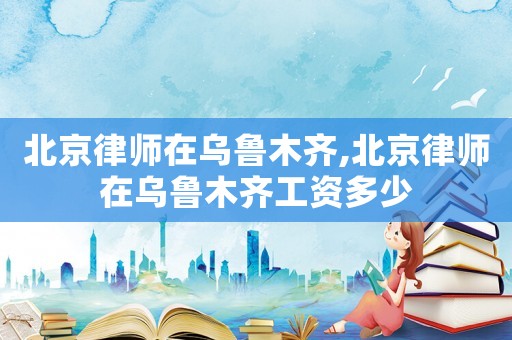 北京律師在烏魯木齊,北京律師在烏魯木齊工資多少