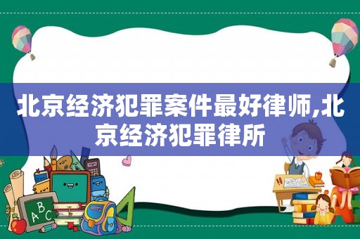 北京經濟犯罪案件最好律師,北京經濟犯罪律所