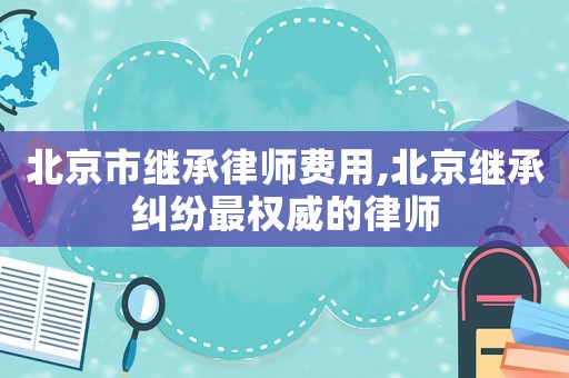 北京市繼承律師費用,北京繼承糾紛最權威的律師