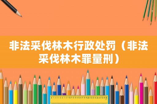 非法采伐林木行政處罰（非法采伐林木罪量刑）