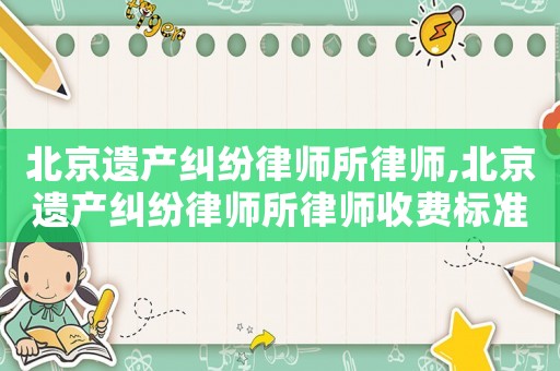 北京遺產糾紛律師所律師,北京遺產糾紛律師所律師收費標準