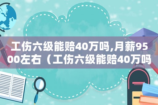 工傷六級能賠40萬嗎,月薪9500左右（工傷六級能賠40萬嗎）
