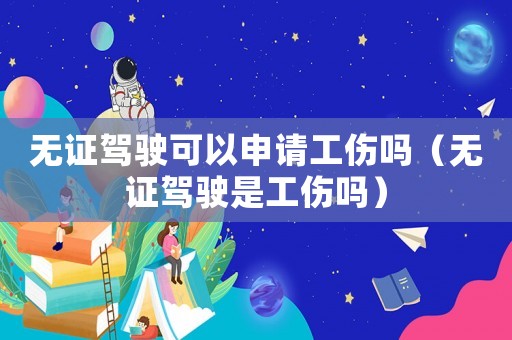 無證駕駛可以申請工傷嗎（無證駕駛是工傷嗎）