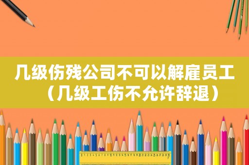 幾級傷殘公司不可以解雇員工（幾級工傷不允許辭退）