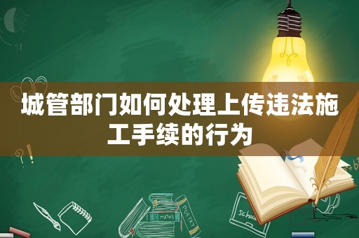 城管部門如何處理上傳違法施工手續(xù)的行為