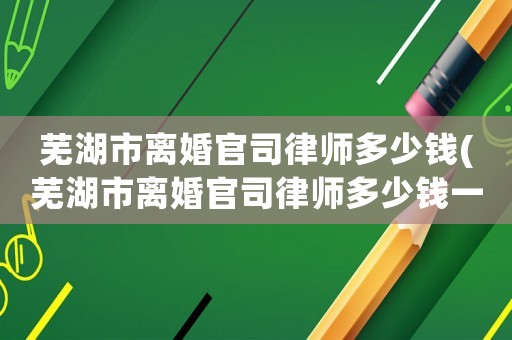 蕪湖市離婚官司律師多少錢(蕪湖市離婚官司律師多少錢一個月)