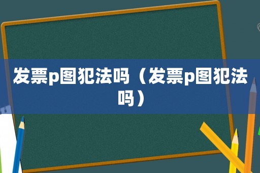 發(fā)票p圖犯法嗎（發(fā)票p圖犯法嗎）