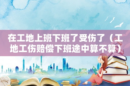 在工地上班下班了受傷了（工地工傷賠償下班途中算不算）