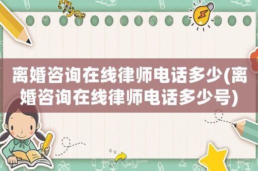 離婚咨詢在線律師電話多少(離婚咨詢在線律師電話多少號)