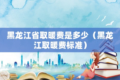 黑龍江省取暖費是多少（黑龍江取暖費標準）