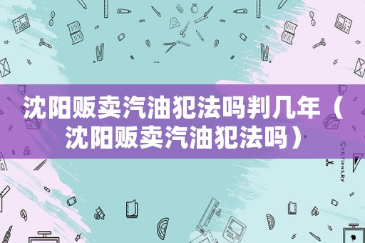 沈陽販賣汽油犯法嗎判幾年（沈陽販賣汽油犯法嗎）