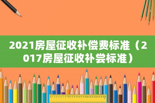 2021房屋征收補償費標準（2017房屋征收補嘗標準）