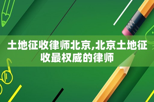 土地征收律師北京,北京土地征收最權威的律師