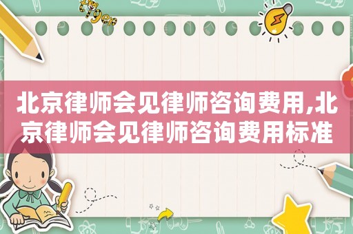 北京律師會見律師咨詢費用,北京律師會見律師咨詢費用標準
