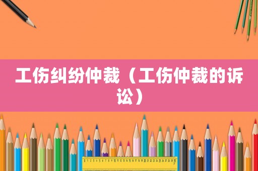 工傷糾紛仲裁（工傷仲裁的訴訟）